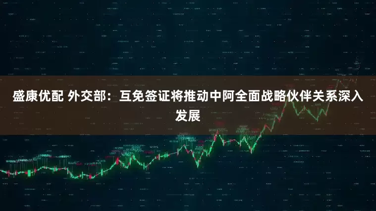盛康优配 外交部：互免签证将推动中阿全面战略伙伴关系深入发展