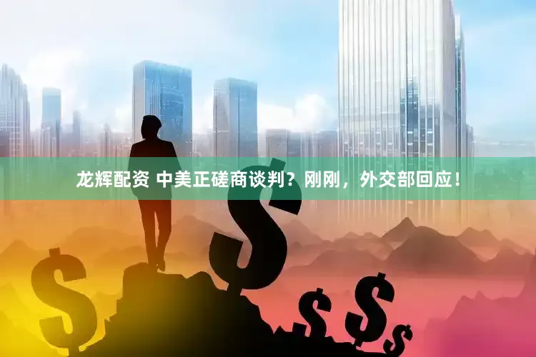 龙辉配资 中美正磋商谈判？刚刚，外交部回应！