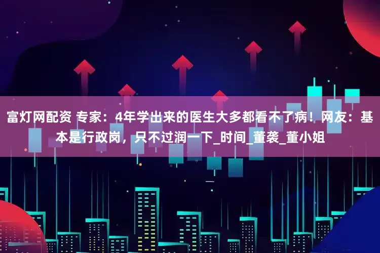 富灯网配资 专家：4年学出来的医生大多都看不了病！网友：基本是行政岗，只不过润一下_时间_董袭_董小姐
