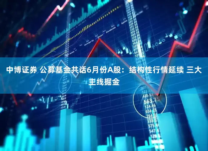 中博证券 公募基金共话6月份A股：结构性行情延续 三大主线掘金