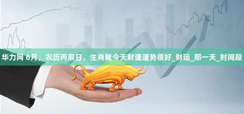 华力网 6月，农历丙辰日，生肖龍今天財運運势很好_财运_那一天_时间段
