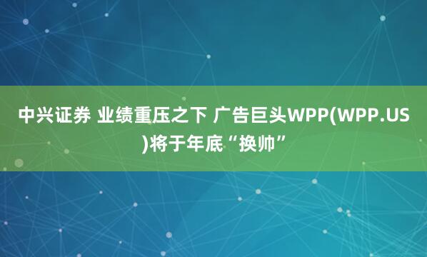 中兴证券 业绩重压之下 广告巨头WPP(WPP.US)将于年底“换帅”