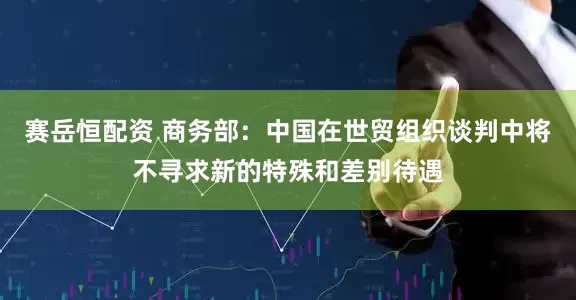 赛岳恒配资 商务部：中国在世贸组织谈判中将不寻求新的特殊和差别待遇