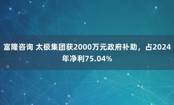 富隆咨询 太极集团获2000万元政府补助，占2024年净利75.04%