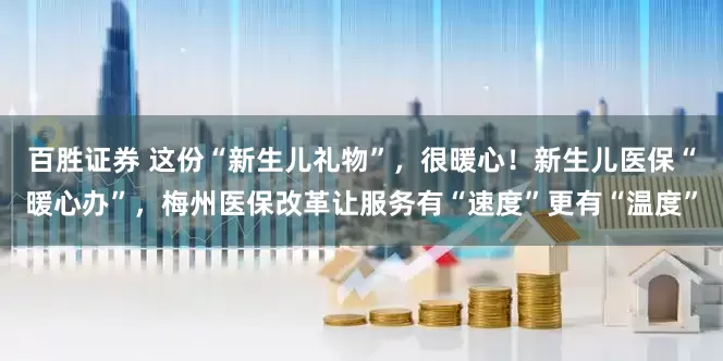 百胜证券 这份“新生儿礼物”，很暖心！新生儿医保“暖心办”，梅州医保改革让服务有“速度”更有“温度”